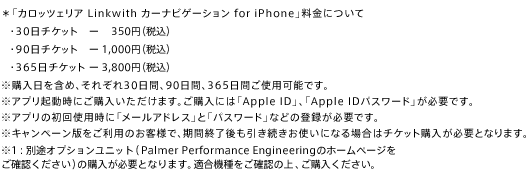 ＊「カロッツェリア Linkwith カーナビゲーション for iPhone」料金について・30日チケット－350円（税込）・90日チケット－1,000円（税込）・365日チケット－ 3,800円（税込）※購入日を含め、それぞれ30日間、90日間、365日間ご使用可能です。※アプリ起動時にご購入いただけます。ご購入には「Apple ID」、「Apple IDパスワード」が必要です。※アプリの初回使用時に「メールアドレス」と「パスワード」などの登録が必要です。※キャンペーン版をご利用のお客様で、期間終了後も引き続きお使いになる場合はチケット購入が必要となります。※１：別途オプションユニット（Palmer Performance Engineeringのホームページをご確認ください）の購入が必要となります。適合機種をご確認の上、ご購入ください。