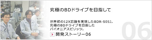究極のBDドライブを目指して 世界初の12X記録を実現したBDR-S05J。究極のBDドライブを目指したパイオニアスピリッツ。 開発ストーリー06