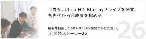 世界初、Ultra HD Blu-rayドライブを開発、初世代から完成度を極める 極限を目指したBDR-S11J-X開発にかけた想い。 開発ストーリー26