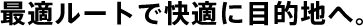 最適ルートで快適に目的地へ。