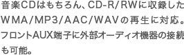 音楽CDはもちろん、CD-R/RWに収録したWMA/MP3/AAC/WAVの再生に対応。フロントAUX端子に外部オーディオ機器の接続も可能。