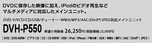 DVDに保存した映像に加え、iPodのビデオ再生などマルチメディアに対応したメインユニット。DVD-V/VCD/CD/USB/チューナー・WMA/MP3/AAC/DivX®/JPEG対応メインユニット DVH-P550