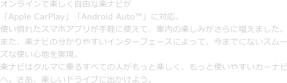 オンラインで楽しく自由な楽ナビが「Apple CarPlay」「Android Auto™」に対応。使い慣れたスマホアプリが手軽に使えて、車内の楽しみがさらに増えました。また、楽ナビの分かりやすいインターフェースによって、今までにないスムーズな使い心地を実現。楽ナビはクルマに乗るすべての人がもっと楽しく、もっと使いやすいカーナビへ。さあ、楽しいドライブに出かけよう。