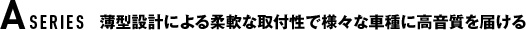 A SERIES 薄型設計による柔軟な取付性で様々な車種に高音質を届ける