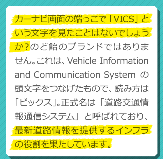 カーナビ画面の端っこで「VICS」という文字を見たことはないでしょうか？のど飴のブランドではありません。これは、Vehicle Information and Communication Systemの頭文字をつなげたもので、読み方は「ビックス」。正式名は「道路交通情報通信システム」と呼ばれており、最新道路情報を提供するインフラの役割を果たしています。