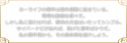 カーライフの事件は案外頻繁に起きている。現場も動機も様々だ。しかし私に言わせれば、解決の方法はいたってシンプル。サイバーナビがあれば、防げた事件ばかりだ。私の事件簿から、その具体例を紹介しよう。