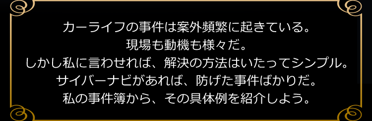 カーライフの事件は案外頻繁に起きている。現場も動機も様々だ。しかし私に言わせれば、解決の方法はいたってシンプル。サイバーナビがあれば、防げた事件ばかりだ。私の事件簿から、その具体例を紹介しよう。