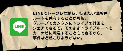 LINEでトークしながら、行きたい場所やルートを共有することが可能。グループでカンタンにドライブの計画をシェアできるぞ。そのままドライブルートをカーナビに転送することもできるから、事件など起こりようがない。