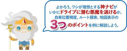 よかろう。ワシが理想とする神ナビがいかにドライブに潜む悪魔を退けるか、自車位置精度、ルート探索、地図表示の3つのポイントを例に解説しよう。
