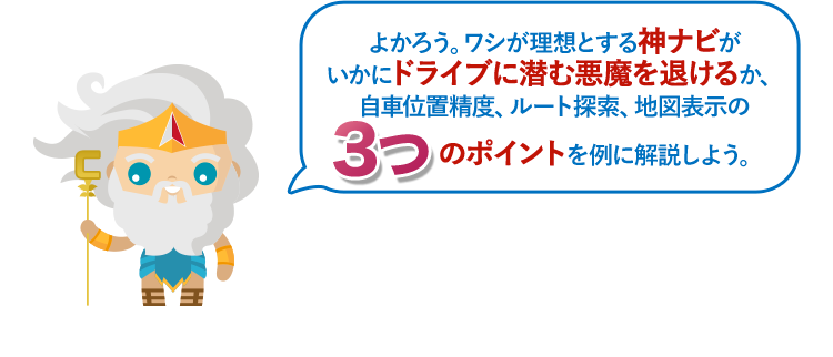 よかろう。ワシが理想とする神ナビがいかにドライブに潜む悪魔を退けるか、自車位置精度、ルート探索、地図表示の3つのポイントを例に解説しよう。