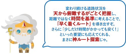 変わり続ける道路状況を天から俯瞰するがごとく把握し、距離ではなく時間を基準に考えることで、「早く着くルート」を導き出すぞ。さらに「少しだけ時間がかかっても安く！」といった要望にも応えてくれる、まさに神ルート探索じゃ。