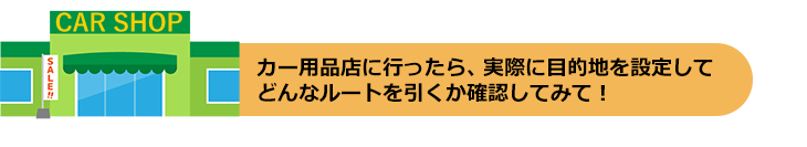 カー用品店に行ったら、実際に目的地を設定してどんなルートを引くか確認してみて!