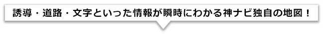 誘導・道路・文字といった情報が瞬時にわかる神ナビ独自の地図!