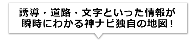 誘導・道路・文字といった情報が瞬時にわかる神ナビ独自の地図!