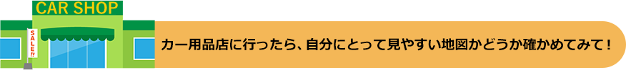 カー用品店に行ったら、自分にとって見やすい地図かどうか確かめてみて!