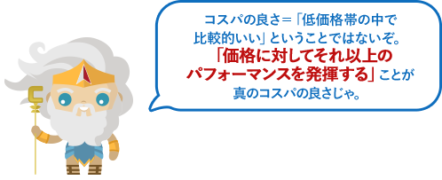 コスパの良さ＝「低価格帯の中で比較的いい」ということではないぞ。「価格に対してそれ以上のパフォーマンスを発揮する」ことが真のコスパの良さじゃ。
