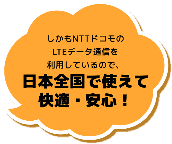 しかもNTTドコモのLTEデータ通信を利用しているので、日本全国で使えて快適・安心！