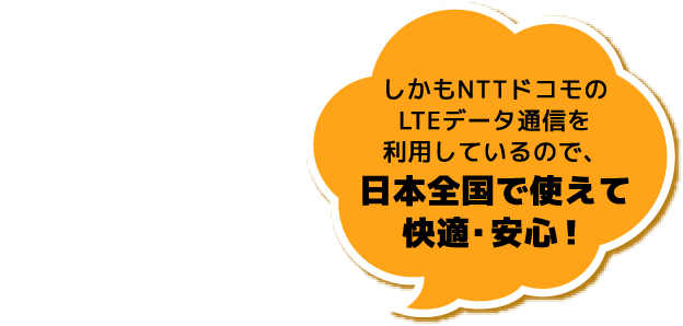 しかもNTTドコモのLTEデータ通信を利用しているので、日本全国で使えて快適・安心！