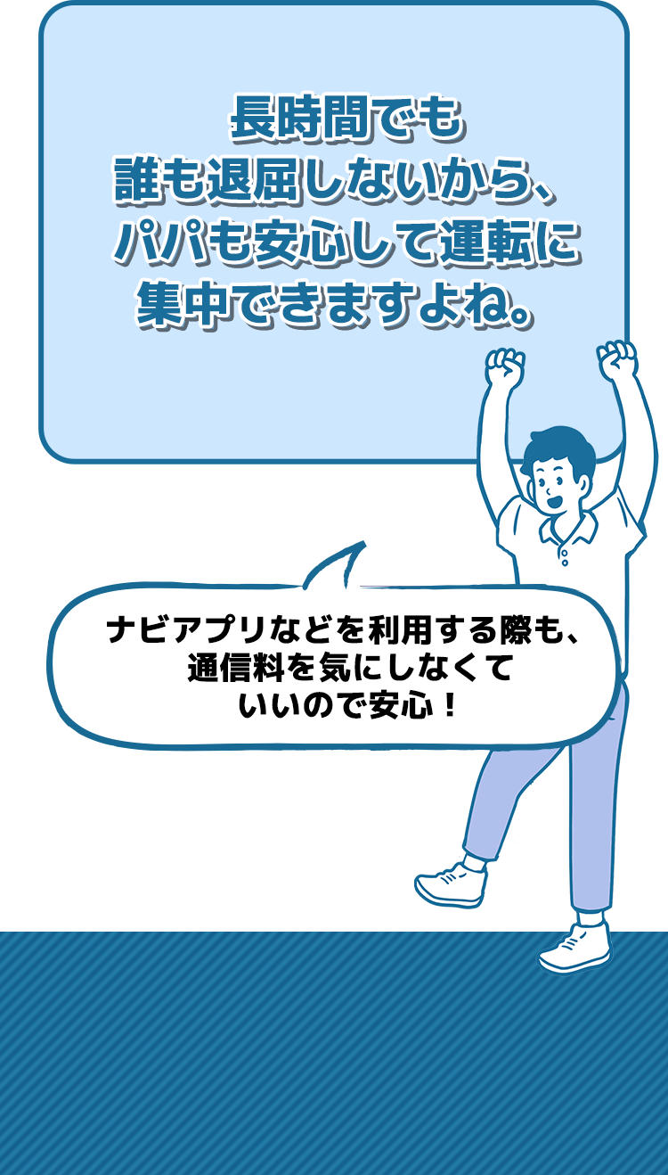 長時間でも誰も退屈しないから、パパも安心して運転に集中できますよね。アプリでリアルタイム渋滞情報を取得する際も、通信料を気にしなくていいので安心！