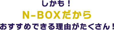 しかも！N-BOXだからおすすめできる理由がたくさん！