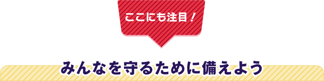 【ここにも注目！】みんなを守るために備えよう