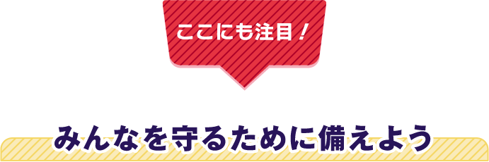 【ここにも注目！】みんなを守るために備えよう