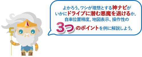 よかろう。ワシが理想とする神ナビがいかにドライブに潜む悪魔を退けるか、自車位置精度、地図表示、操作性の3つのポイントを例に解説しよう。