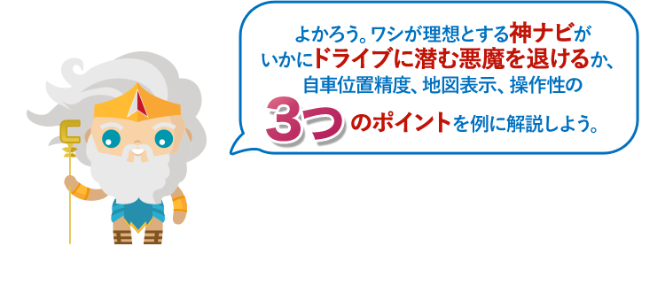 よかろう。ワシが理想とする神ナビがいかにドライブに潜む悪魔を退けるか、自車位置精度、地図表示、操作性の3つのポイントを例に解説しよう。