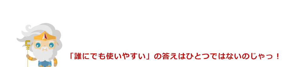 「誰にでも使いやすい」の答えはひとつではないのじゃっ！