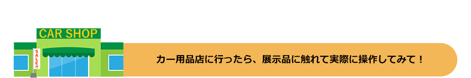 カー用品店に行ったら、展示品に触れて実際に操作してみて!