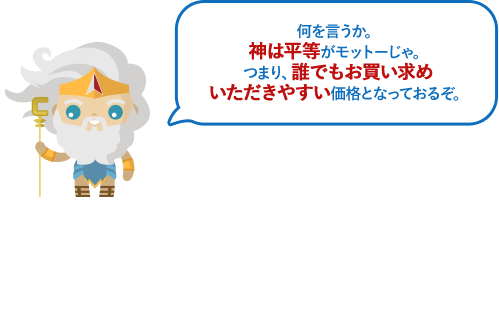 何を言うか。神は平等がモットーじゃ。つまり、誰でもお買い求めいただきやすい価格となっておるぞ。