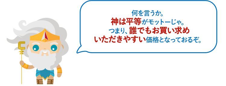 何を言うか。神は平等がモットーじゃ。つまり、誰でもお買い求めいただきやすい価格となっておるぞ。