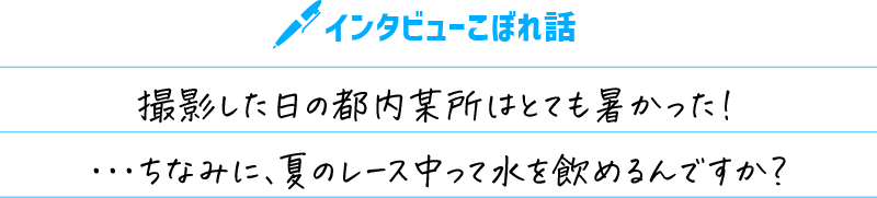 インタビューこぼれ話 撮影した日の都内某所はとても暑かった！・・・ちなみに、夏のレース中って水を飲めるんですか？