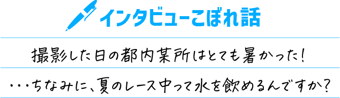 インタビューこぼれ話 撮影した日の都内某所はとても暑かった！・・・ちなみに、夏のレース中って水を飲めるんですか？