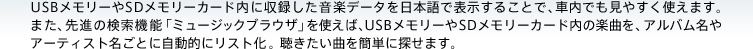 USBメモリーやSDメモリーカード内に収録した音楽データを日本語で表示することで、車内でも見やすく使えます。また、先進の検索機能「ミュージックブラウザ」を使えば、USBメモリーやSDメモリーカード内の楽曲を、アルバム名やアーティスト名ごとに自動的にリスト化。聴きたい曲を簡単に探せます。