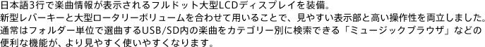 日本語3行で楽曲情報が表示されるフルドット大型LCDディスプレイを装備。新型レバーキーと大型ロータリーボリュームを合わせて用いることで、見やすい表示部と高い操作性を両立しました。通常はフォルダー単位で選曲するUSB/SD内の楽曲をカテゴリー別に検索できる「ミュージックブラウザ」などの便利な機能が、より見やすく使いやすくなります。