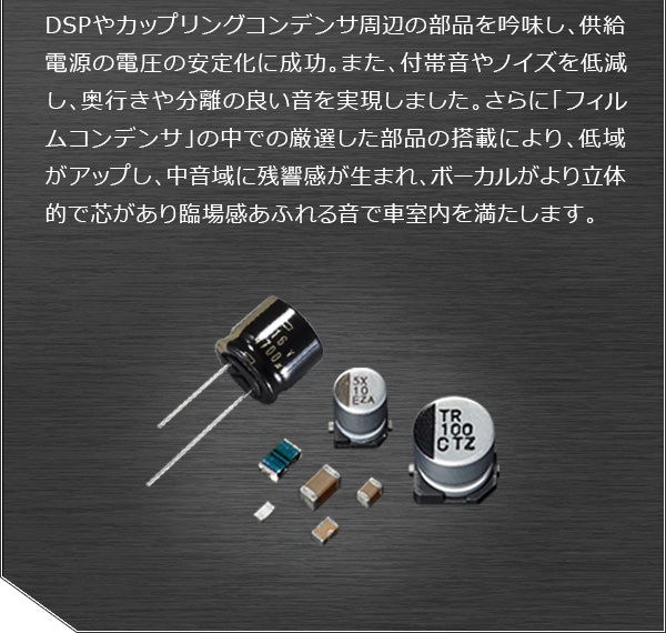 DSPやカップリングコンデンサ周辺の部品を吟味し、供給電源の電圧の安定化に成功。また、付帯音やノイズを低減し、奥行きや分離の良い音を実現しました。さらに「フィルムコンデンサ」の中での厳選した部品の搭載により、低域がアップし、中音域に残響感が生まれ、ボーカルがより立体的で芯があり臨場感あふれる音で車室内を満たします。