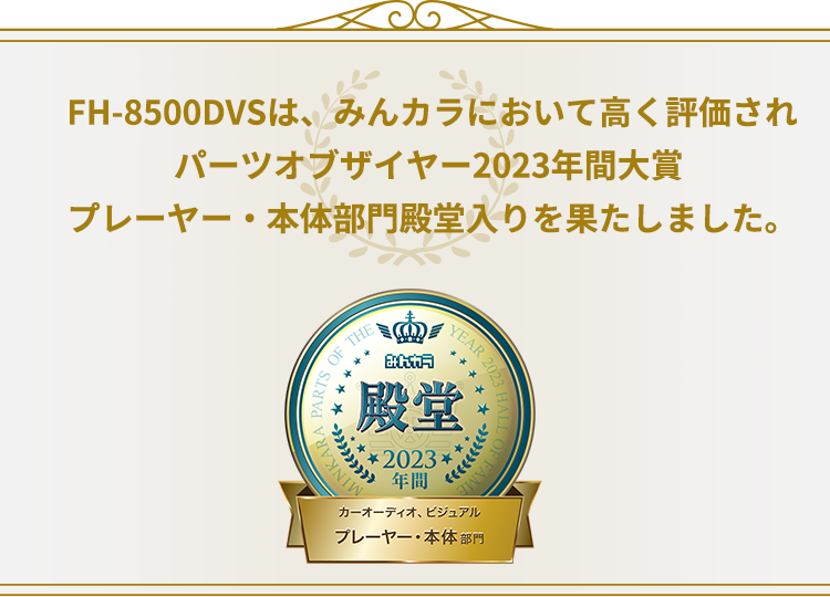 FH-8500DVSは、みんカラにおいて高く評価され、パーツオブザイヤー2023年間大賞 プレーヤー・本体部門 殿堂入りを果たしました。