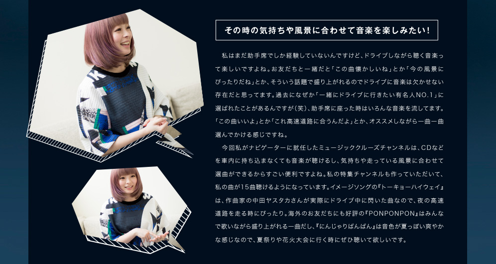 その時の気持ちや風景に合わせて音楽を楽しみたい！私はまだ助手席でしか経験していないんですけど、ドライブしながら聴く音楽って楽しいですよね。お友だちと一緒だと「この曲懐かしいね」とか「今の風景にぴったりだね」とか、そういう話題で盛り上がれるのでドライブに音楽は欠かせない存在だと思ってます。過去になぜか「一緒にドライブに行きたい有名人NO.1」に選ばれたことがあるんですが（笑）、助手席に座った時はいろんな音楽を流してます。「この曲いいよ」とか「これ高速道路に合うんだよ」とか、オススメしながら一曲一曲選んでかける感じですね。 　今回私がナビゲーターに就任したミュージッククルーズチャンネルは、CDなどを車内に持ち込まなくても音楽が聴けるし、気持ちや走っている風景に合わせて選曲ができるからすごい便利ですよね。私の特集チャンネルも作っていただいて、私の曲が15曲聴けるようになっています。イメージソングの『トーキョーハイウェイ』は、作曲家の中田ヤスタカさんが実際にドライブ中に閃いた曲なので、夜の高速道路を走る時にぴったり。海外のお友だちにも好評の『PONPONPON』はみんなで歌いながら盛り上がれる一曲だし、『にんじゃりばんばん』は音色が夏っぽい爽やかな感じなので、夏祭りや花火大会に行く時にぜひ聴いて欲しいです。