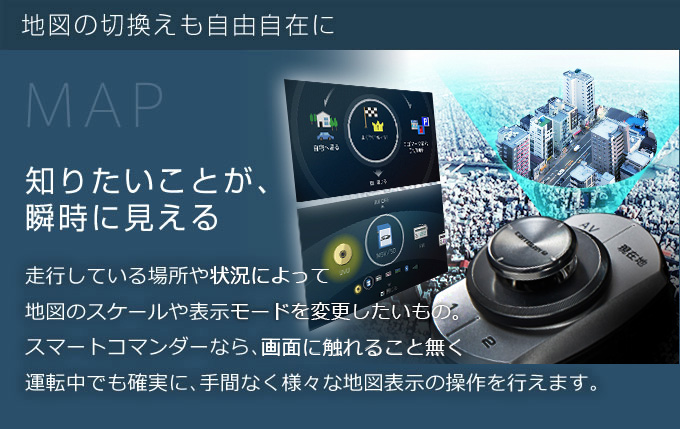 知りたいことが、瞬時に見える　走行している場所や状況によって、地図のスケールや表示モードを変更したいもの。スマートコマンダーなら、画面に触れることなく運転中でも確実に、手間なく様々な地図表示の操作を行えます。