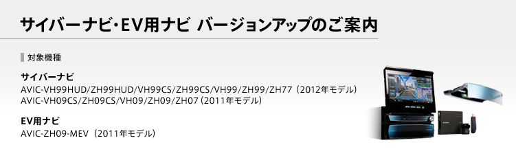 サイバーナビ・EV用ナビ バージョンアップのご案内。【対象機種】サイバーナビ AVIC-VH99HUD/ZH99HUD/VH99CS/ZH99CS/VH99/ZH99/ZH77（2012年モデル）AVIC-VH09CS/ZH09CS/VH09/ZH09/ZH07（2011年モデル）/EV用ナビ AVIC-ZH09-MEV［EV用ナビ］（2011年モデル）