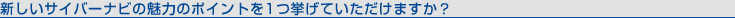新しいサイバーナビの魅力のポイントを1つ挙げていただけますか?