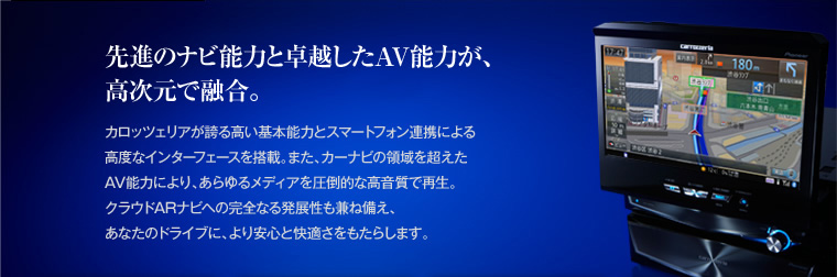 先進のナビ能力と卓越したAV能力が、
高次元で融合。 カロッツェリアが誇る高い基本能力とスマートフォン連携による高度なインターフェースを搭載。また、カーナビの領域を超えたAV能力により、あらゆるメディアを圧倒的な高音質で再生。クラウドARナビへの完全なる発展性も兼ね備え、あなたのドライブに、より安心と快適さをもたらします。