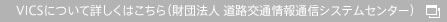 VICSについて詳しくはこちら（財団法人 道路交通情報通信システムセンター）