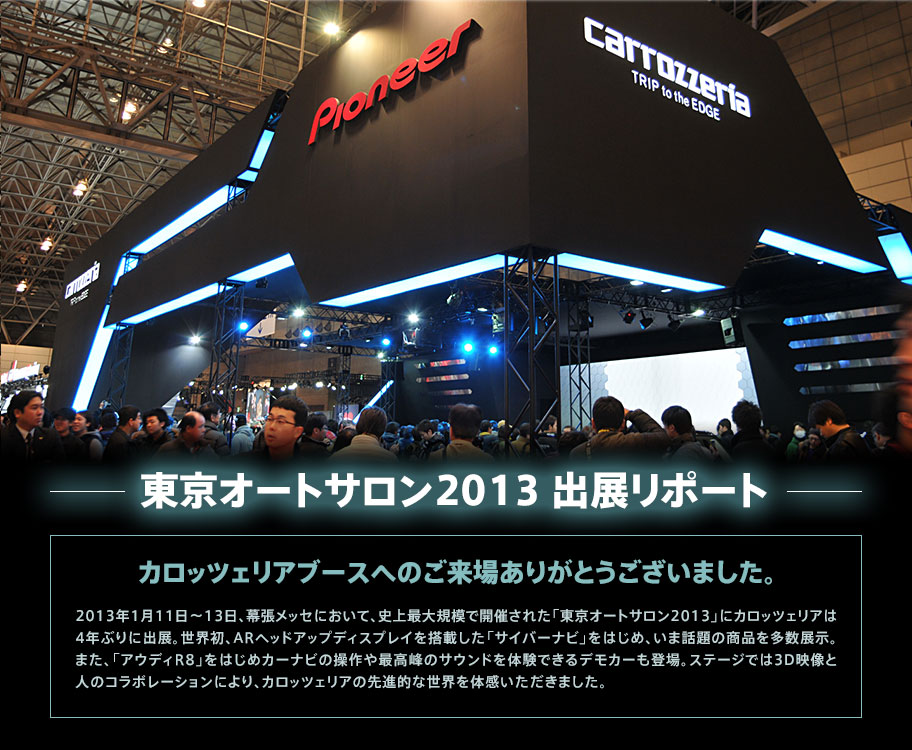東京オートサロン2013 出展リポート カロッツェリアブースへのご来場ありがとうございました。 2013年1月11日～13日、幕張メッセにおいて、史上最大規模で開催された「東京オートサロン2013」にカロッツェリアは4年ぶりに出展。世界初、ARヘッドアップディスプレイを搭載した「サイバーナビ」をはじめ、いま話題の商品を多数展示。また、「アウディR8」をはじめカーナビの操作や最高峰のサウンドを体験できるデモカーも登場。ステージでは3D映像と人のコラボレーションにより、カロッツェリアの先進的な世界を体感いただきました。