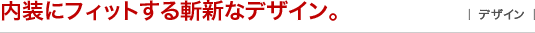 内装にフィットする斬新なデザイン。 ｜デザイン｜