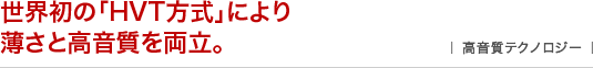 世界初の「HVT方式」により薄さと高音質を両立。 ｜高音質テクノロジー｜