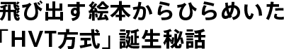 ”飛び出す絵本”からひらめいた「HVT方式」誕生秘話。 ｜世界初「HVT方式」誕生秘話｜