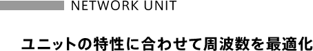 【NETWORK UNIT】ユニットの特性に合わせて周波数を最適化