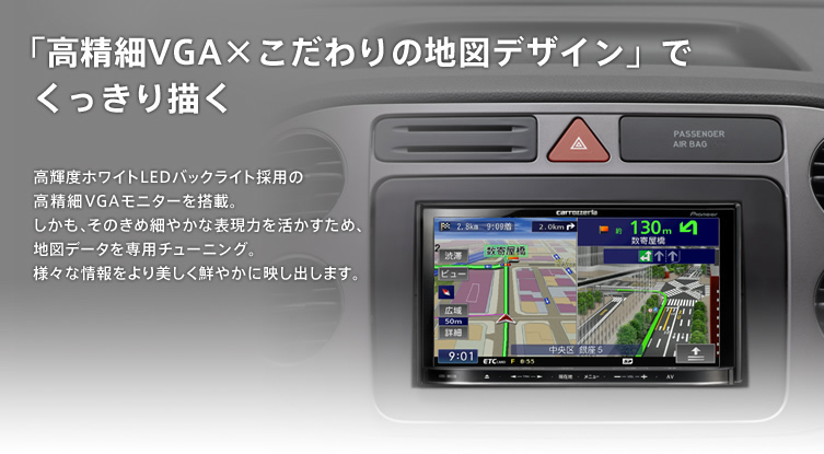 「高精細VGA×こだわりの地図デザイン」でくっきり描く　高輝度ホワイトLEDバックライト採用の高精細VGAモニターを搭載。しかも、そのきめ細やかな表現力を活かすため、地図データを専用チューニング。様々な情報をより美しく鮮やかに映し出します。